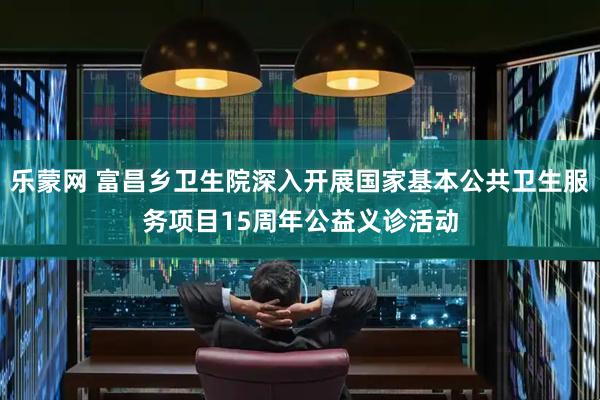 乐蒙网 富昌乡卫生院深入开展国家基本公共卫生服务项目15周年公益义诊活动