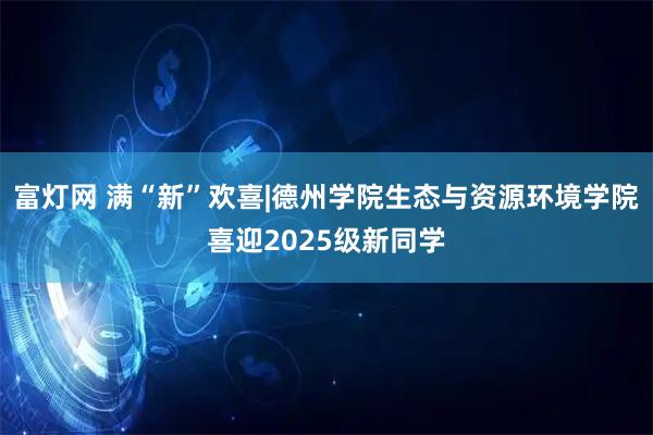 富灯网 满“新”欢喜|德州学院生态与资源环境学院喜迎2025级新同学
