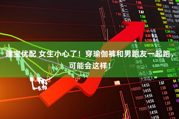 建宝优配 女生小心了！穿瑜伽裤和男跑友一起跑，可能会这样！