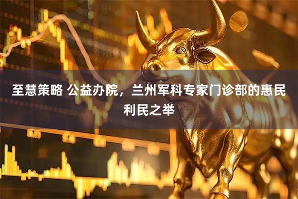 至慧策略 公益办院，兰州军科专家门诊部的惠民利民之举